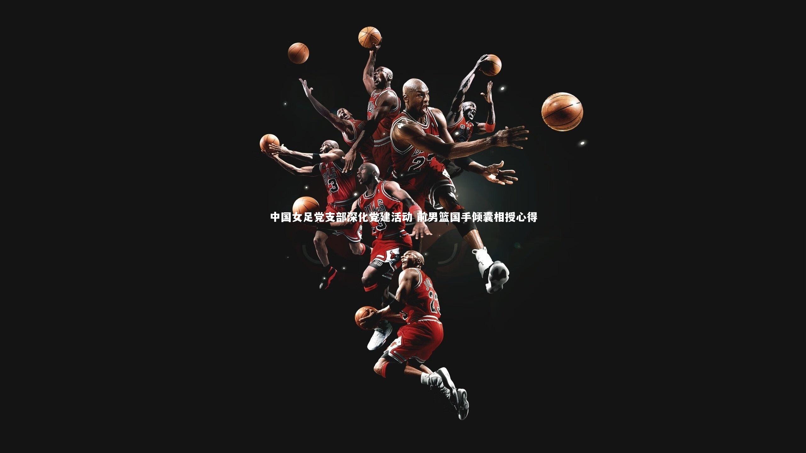 中国女足党支部深化党建活动 前男篮国手倾囊相授心得